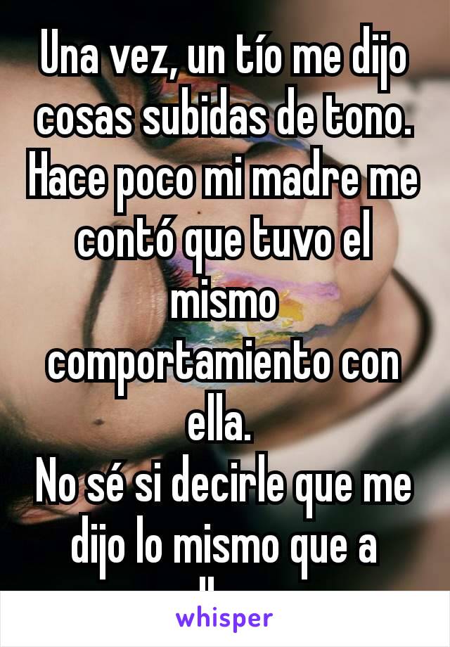 Una vez, un tío me dijo cosas subidas de tono.
Hace poco mi madre me contó que tuvo el mismo comportamiento con ella. 
No sé si decirle que me dijo lo mismo que a ella... 