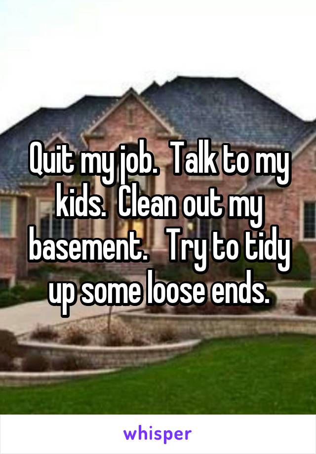 Quit my job.  Talk to my kids.  Clean out my basement.   Try to tidy up some loose ends.