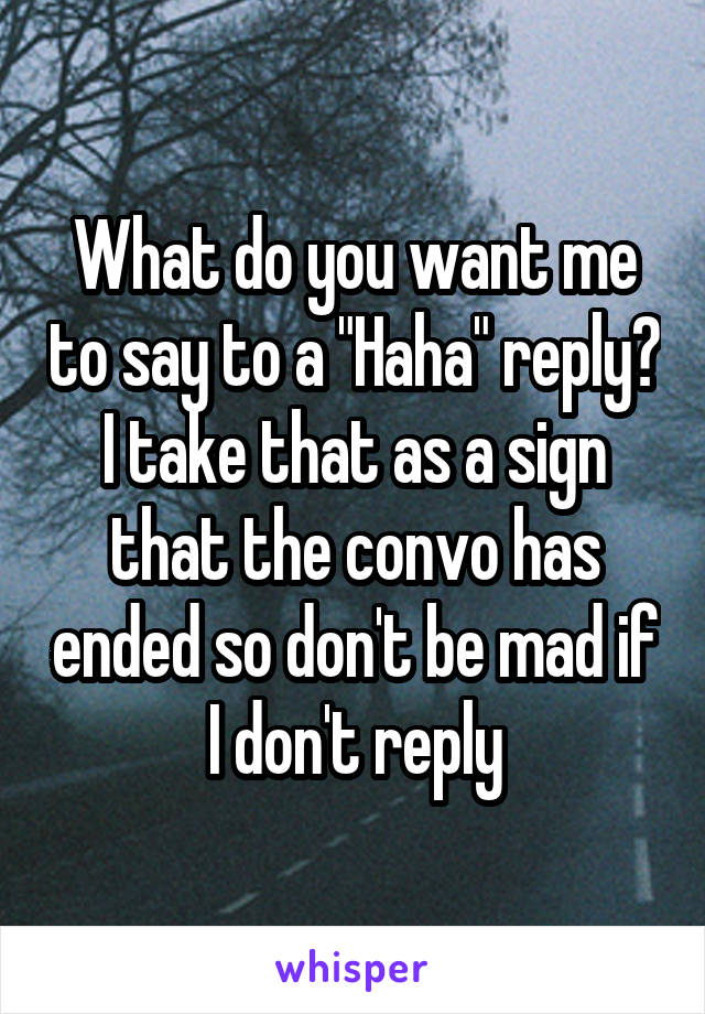 What do you want me to say to a "Haha" reply? I take that as a sign that the convo has ended so don't be mad if I don't reply