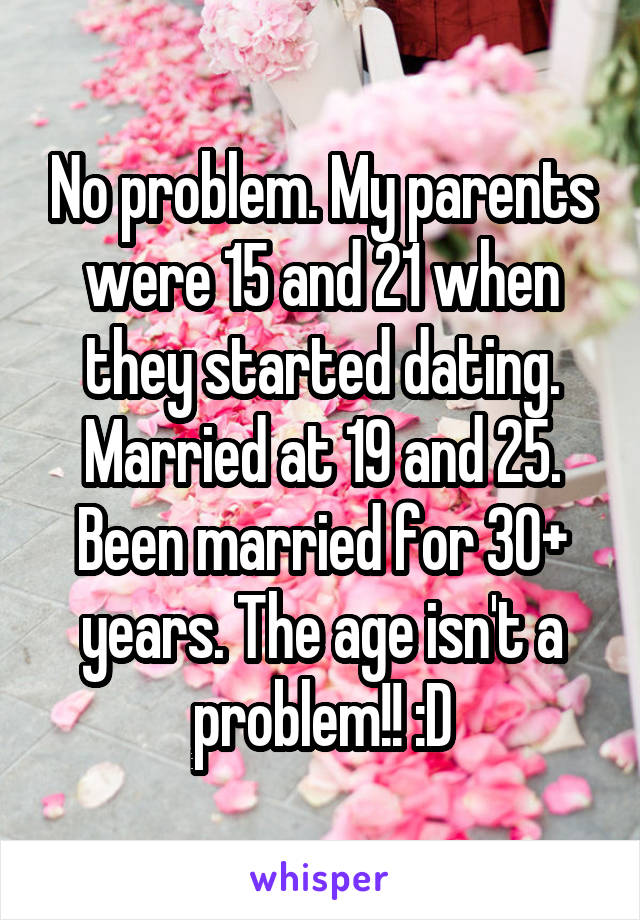 No problem. My parents were 15 and 21 when they started dating. Married at 19 and 25. Been married for 30+ years. The age isn't a problem!! :D