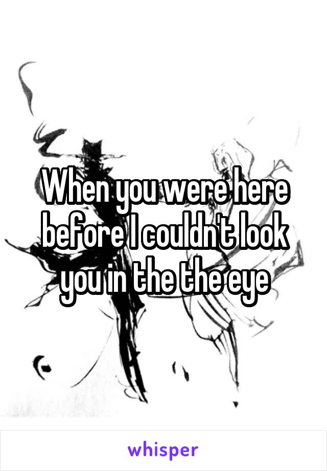 When you were here before I couldn't look you in the the eye