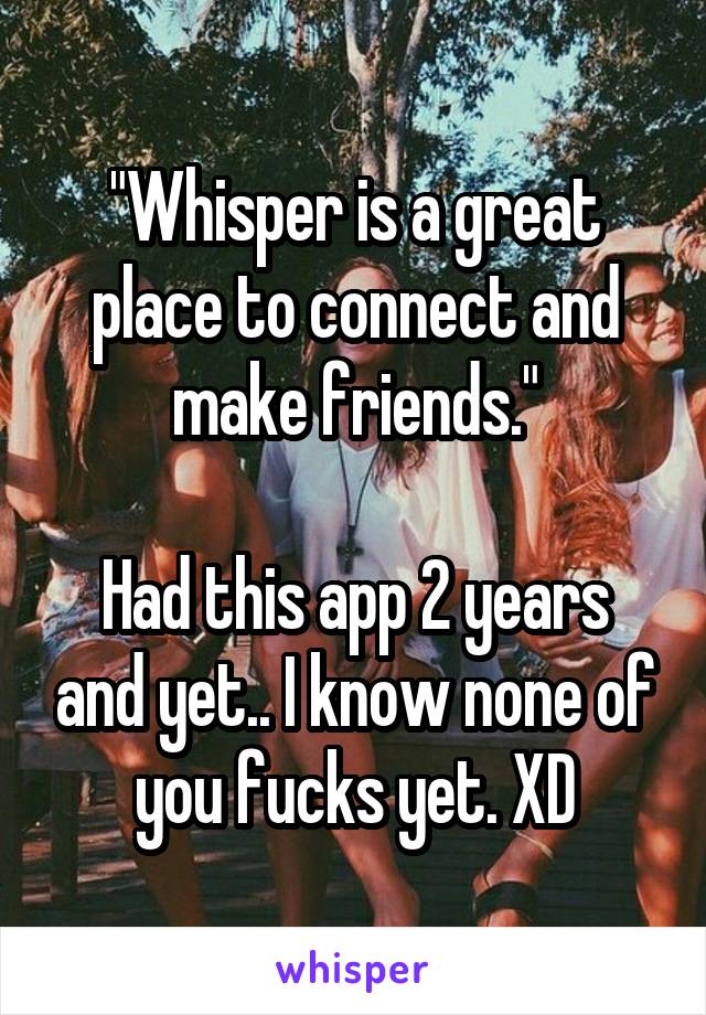 "Whisper is a great place to connect and make friends."

Had this app 2 years and yet.. I know none of you fucks yet. XD