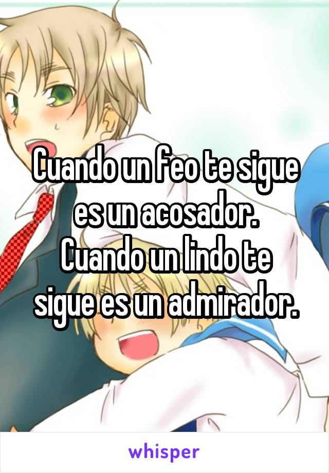 Cuando un feo te sigue es un acosador.
Cuando un lindo te sigue es un admirador.