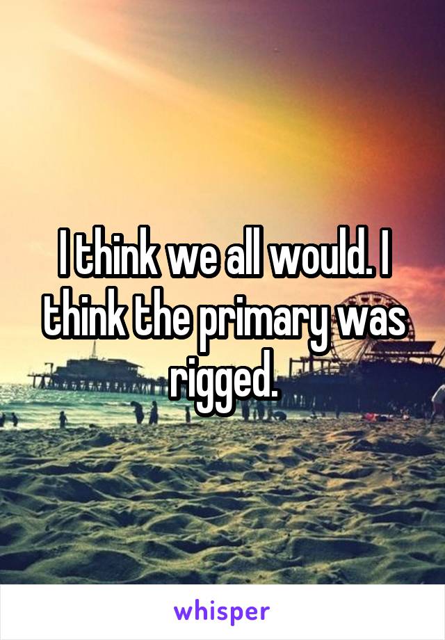 I think we all would. I think the primary was rigged.