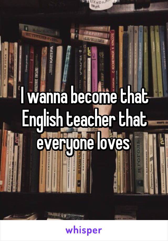 I wanna become that English teacher that everyone loves 