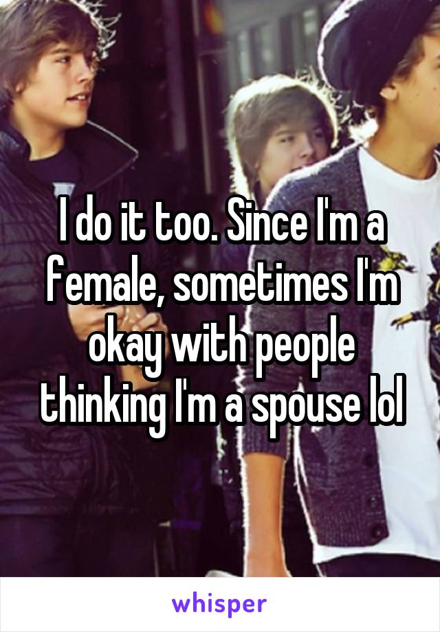 I do it too. Since I'm a female, sometimes I'm okay with people thinking I'm a spouse lol