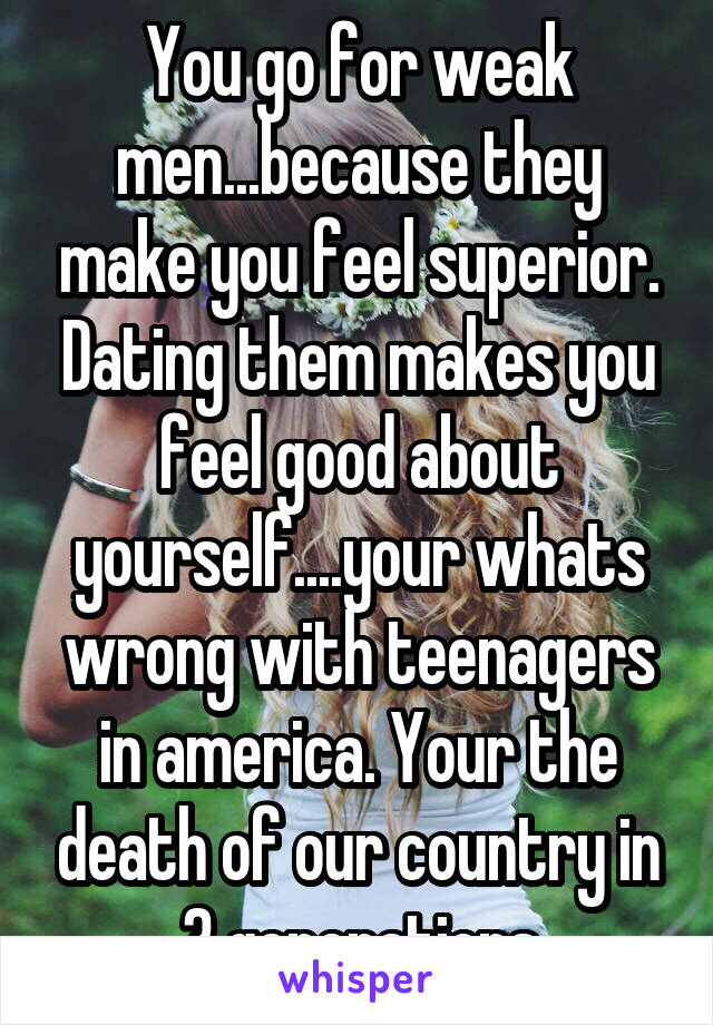 You go for weak men...because they make you feel superior. Dating them makes you feel good about yourself....your whats wrong with teenagers in america. Your the death of our country in 3 generations