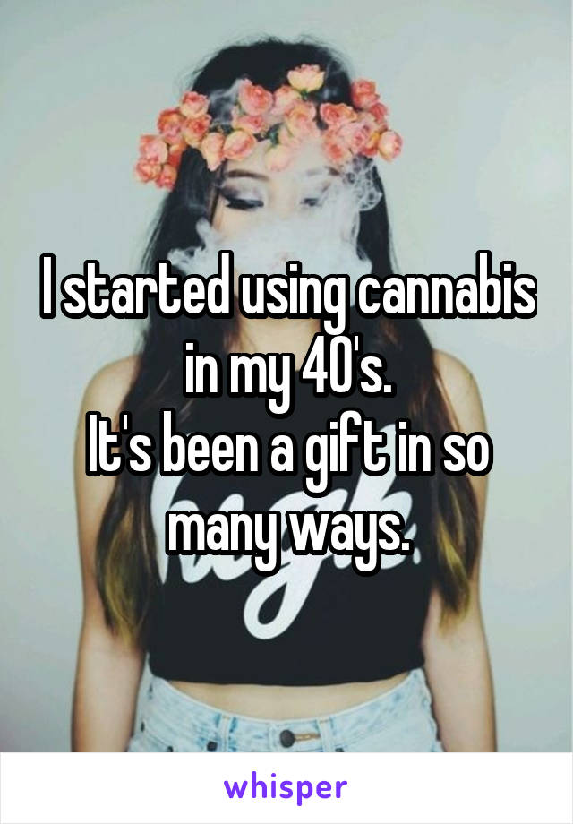 I started using cannabis in my 40's.
It's been a gift in so many ways.