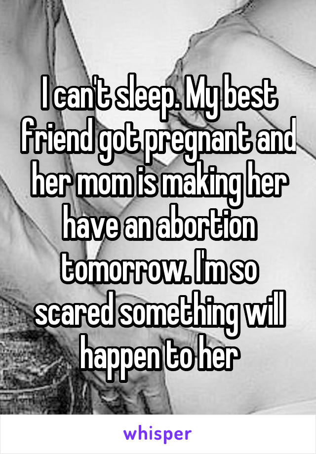 I can't sleep. My best friend got pregnant and her mom is making her have an abortion tomorrow. I'm so scared something will happen to her