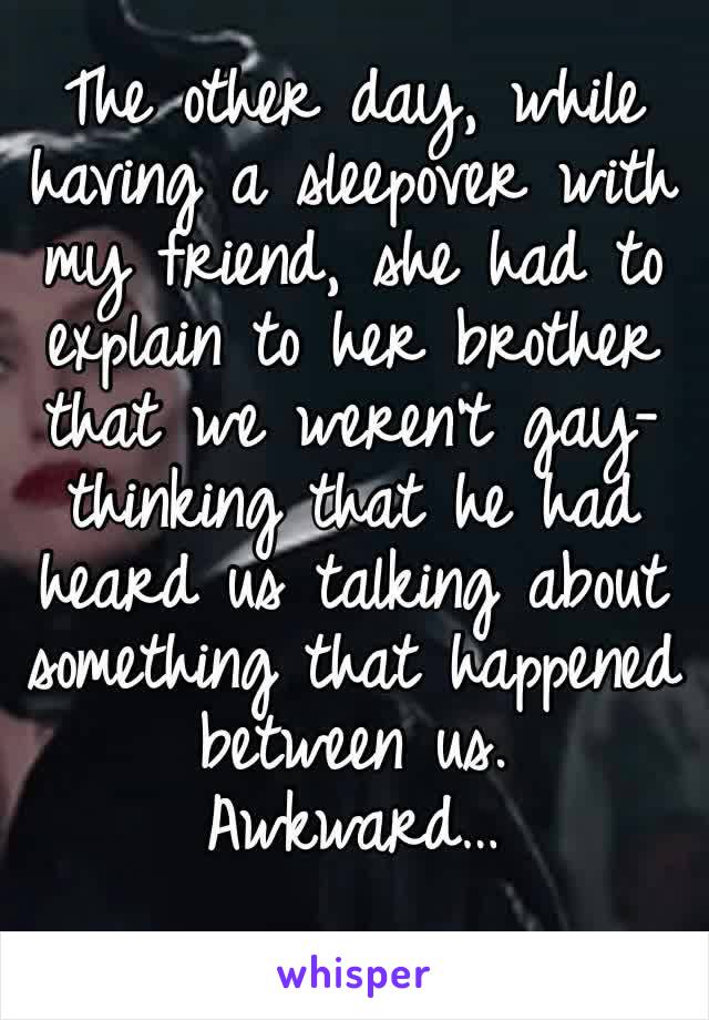 The other day, while having a sleepover with my friend, she had to explain to her brother that we weren't gay-thinking that he had heard us talking about something that happened between us. 
Awkward…
