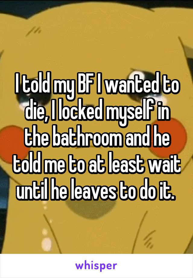 I told my BF I wanted to die, I locked myself in the bathroom and he told me to at least wait until he leaves to do it. 