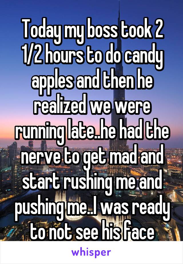 Today my boss took 2 1/2 hours to do candy apples and then he realized we were running late..he had the nerve to get mad and start rushing me and pushing me..I was ready to not see his face