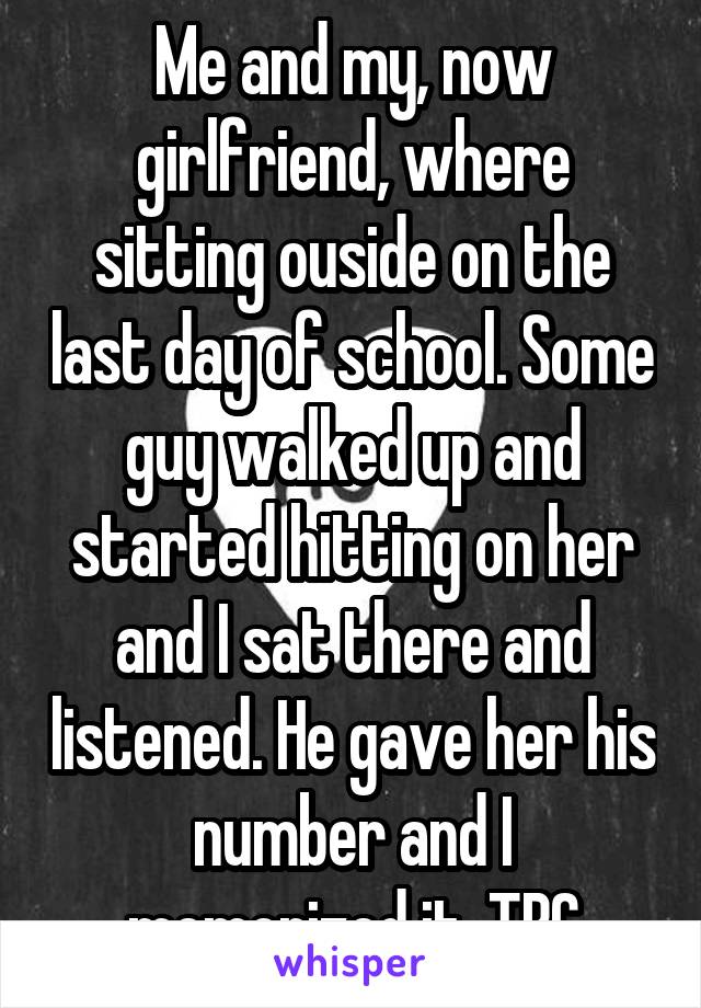 Me and my, now girlfriend, where sitting ouside on the last day of school. Some guy walked up and started hitting on her and I sat there and listened. He gave her his number and I memorized it. TBC