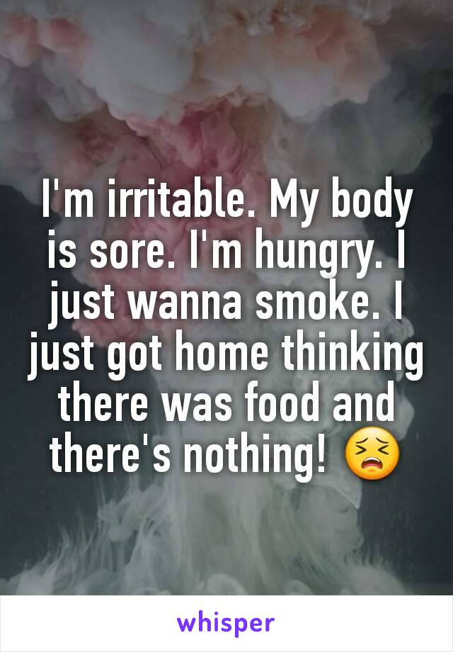 I'm irritable. My body is sore. I'm hungry. I just wanna smoke. I just got home thinking there was food and there's nothing! 😣