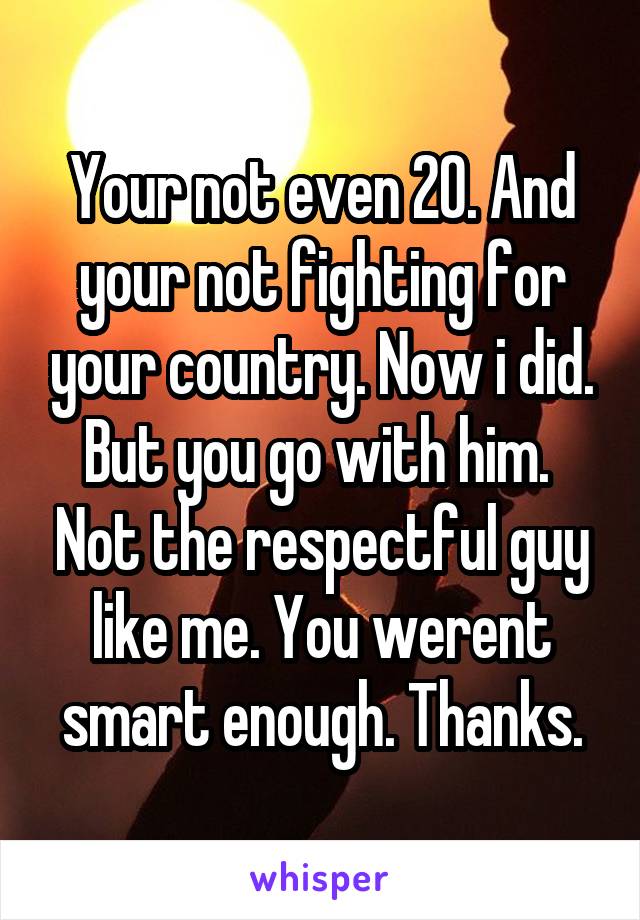 Your not even 20. And your not fighting for your country. Now i did. But you go with him.  Not the respectful guy like me. You werent smart enough. Thanks.