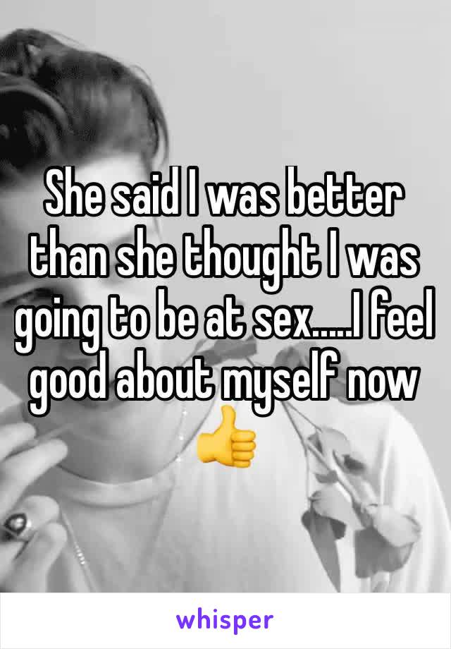 She said I was better than she thought I was going to be at sex.....I feel good about myself now 👍