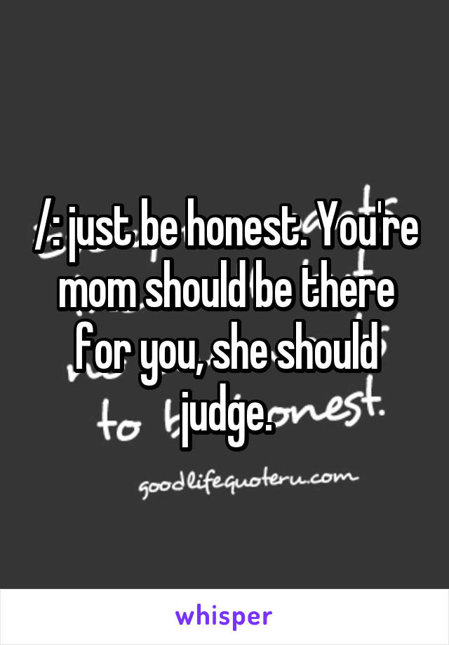 /: just be honest. You're mom should be there for you, she should judge.