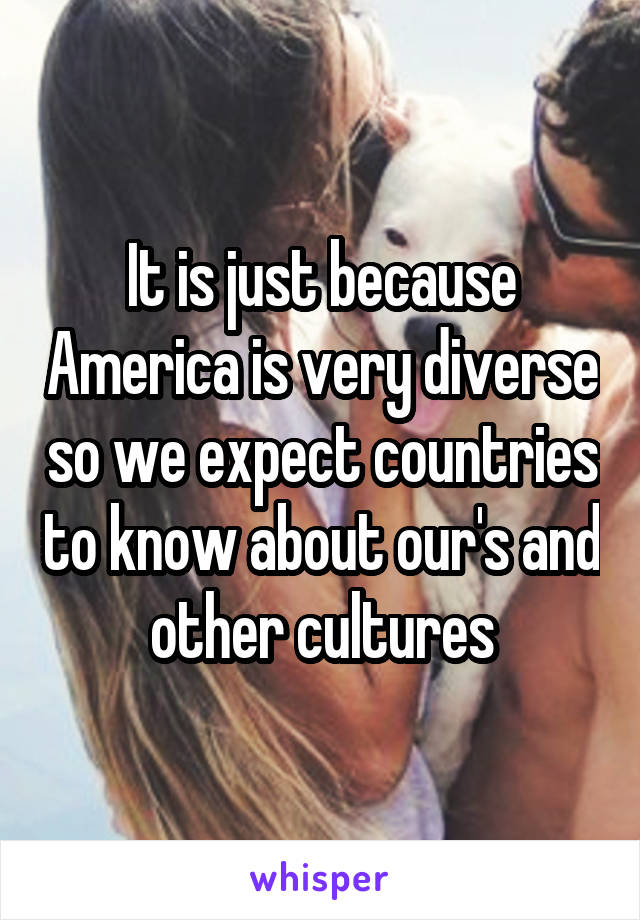 It is just because America is very diverse so we expect countries to know about our's and other cultures