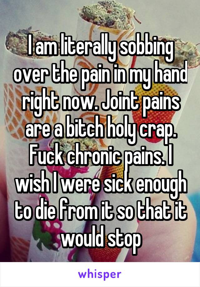 I am literally sobbing over the pain in my hand right now. Joint pains are a bitch holy crap. Fuck chronic pains. I wish I were sick enough to die from it so that it would stop