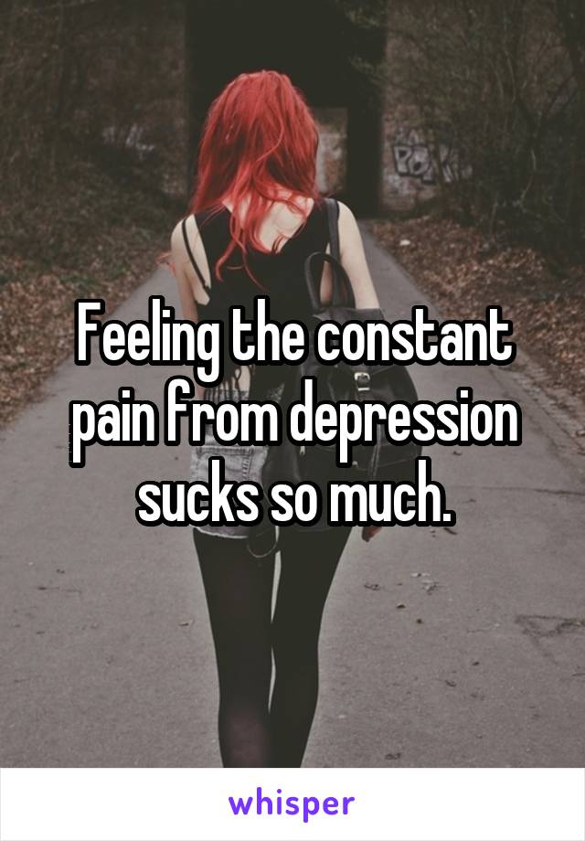 Feeling the constant pain from depression sucks so much.