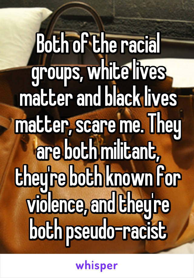 Both of the racial groups, white lives matter and black lives matter, scare me. They are both militant, they're both known for violence, and they're both pseudo-racist