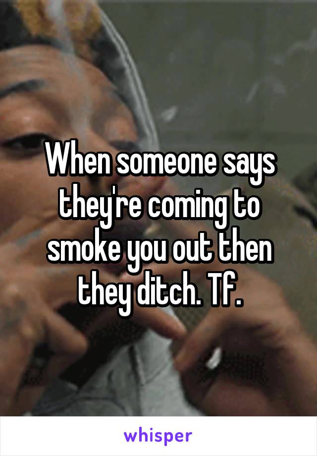 When someone says they're coming to smoke you out then they ditch. Tf.