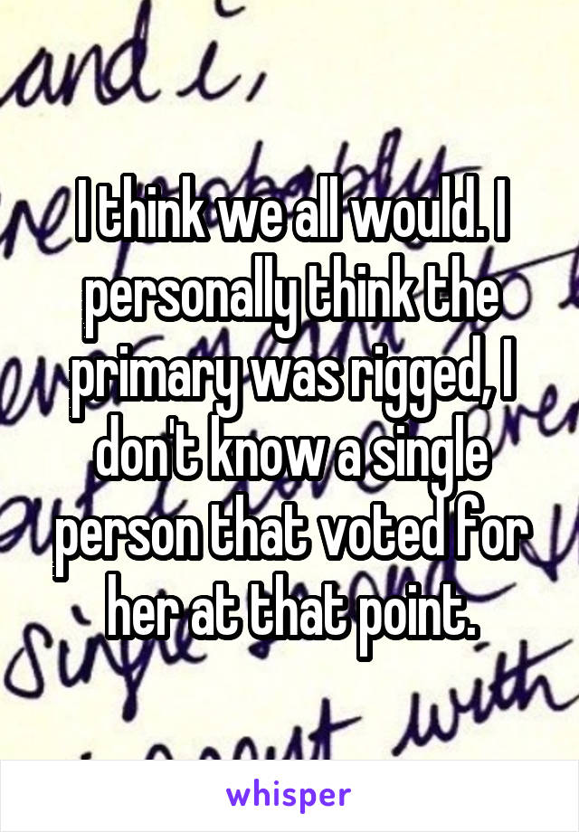 I think we all would. I personally think the primary was rigged, I don't know a single person that voted for her at that point.