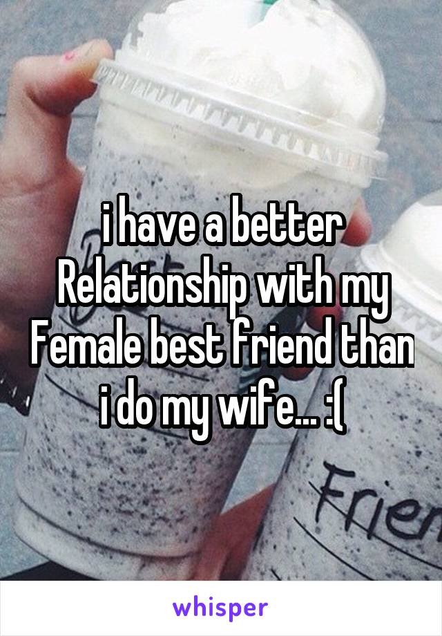 i have a better Relationship with my Female best friend than i do my wife... :(