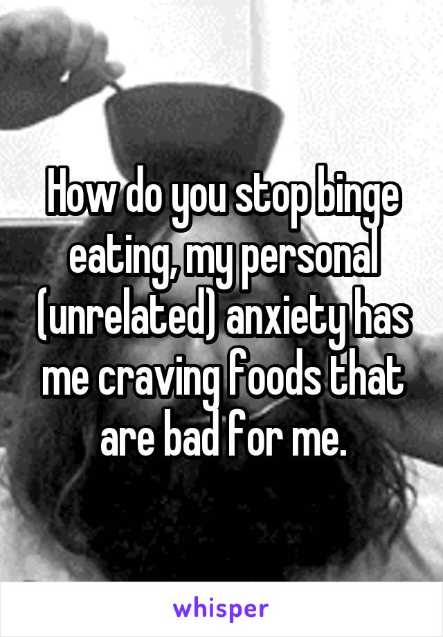 How do you stop binge eating, my personal (unrelated) anxiety has me craving foods that are bad for me.