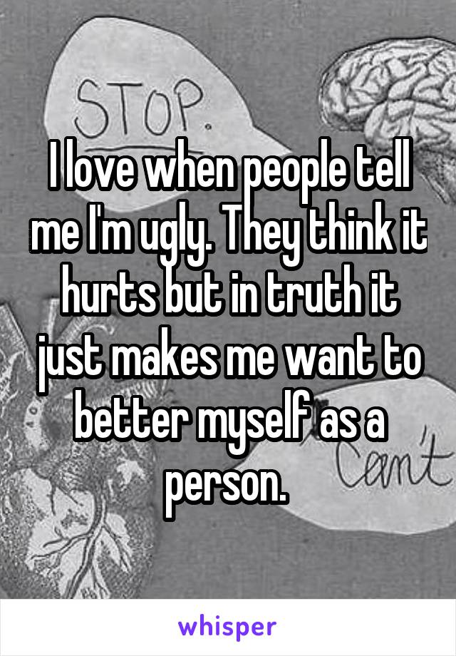 I love when people tell me I'm ugly. They think it hurts but in truth it just makes me want to better myself as a person. 