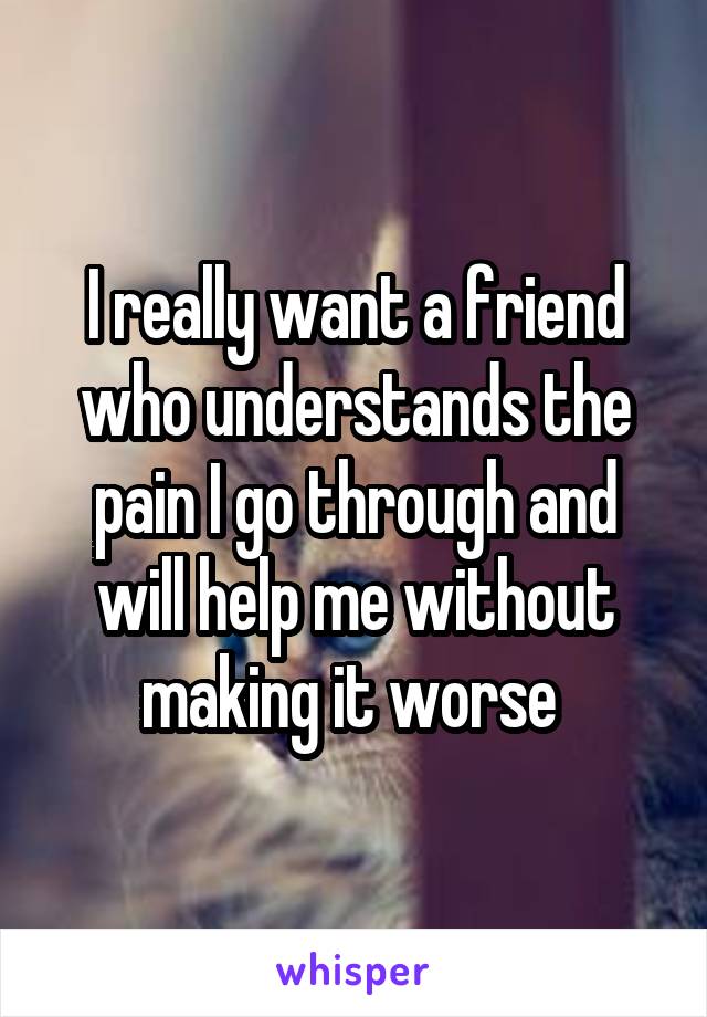 I really want a friend who understands the pain I go through and will help me without making it worse 