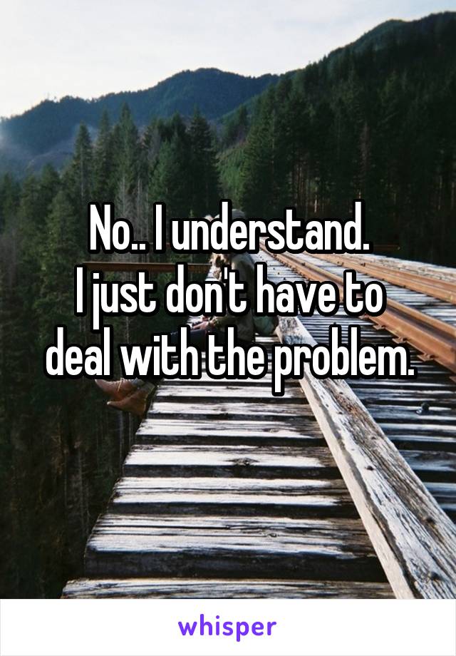 No.. I understand.
I just don't have to deal with the problem.
