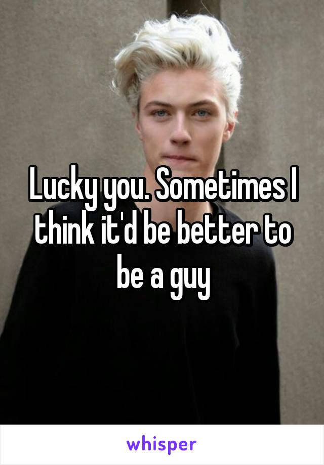 Lucky you. Sometimes I think it'd be better to be a guy