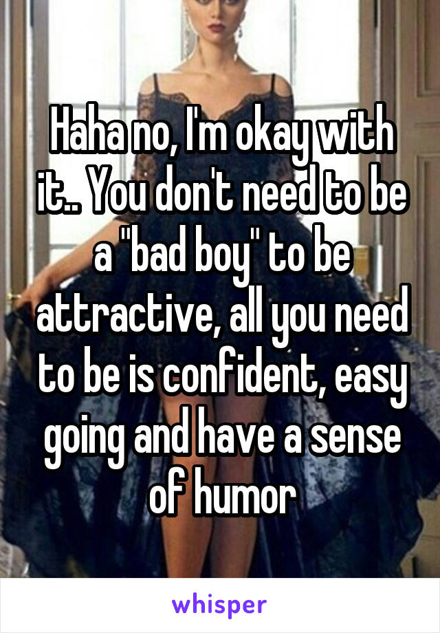 Haha no, I'm okay with it.. You don't need to be a "bad boy" to be attractive, all you need to be is confident, easy going and have a sense of humor