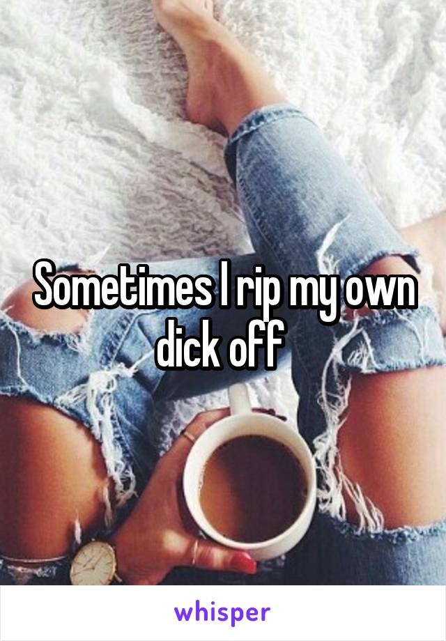 Sometimes I rip my own dick off 
