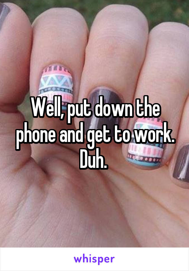 Well, put down the phone and get to work. Duh. 