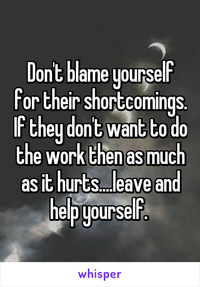 Don't blame yourself for their shortcomings. If they don't want to do the work then as much as it hurts....leave and help yourself. 