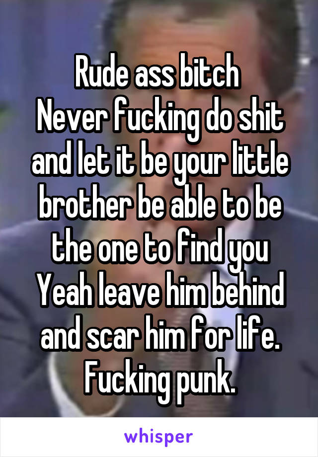 Rude ass bitch 
Never fucking do shit and let it be your little brother be able to be the one to find you Yeah leave him behind and scar him for life. Fucking punk.