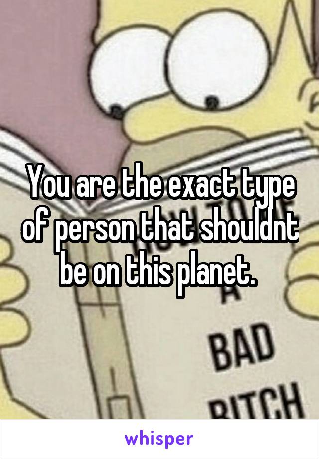 You are the exact type of person that shouldnt be on this planet. 