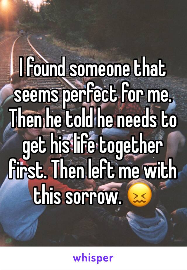 I found someone that seems perfect for me. Then he told he needs to get his life together first. Then left me with this sorrow. 😖