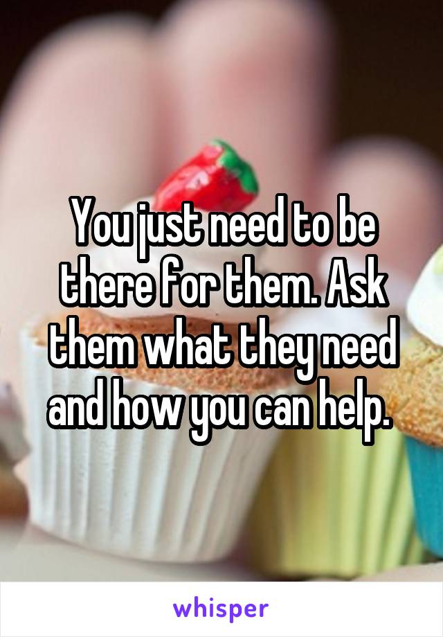 You just need to be there for them. Ask them what they need and how you can help. 