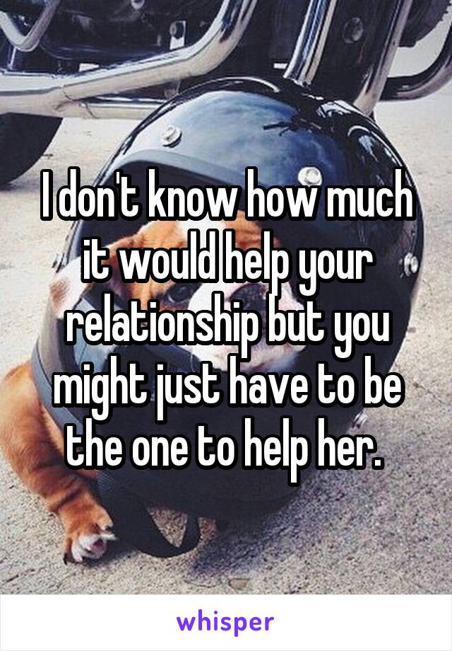 I don't know how much it would help your relationship but you might just have to be the one to help her. 