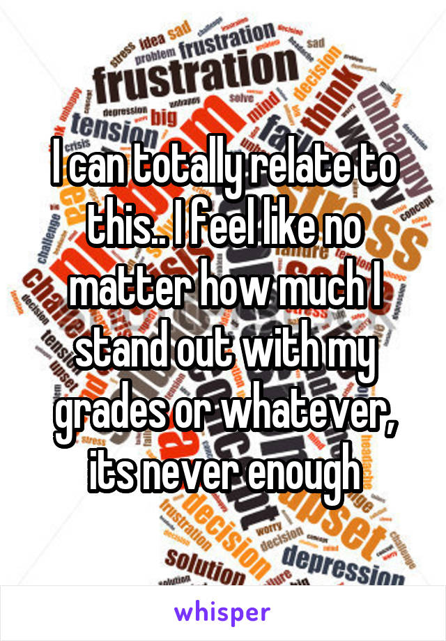 I can totally relate to this.. I feel like no matter how much I stand out with my grades or whatever, its never enough