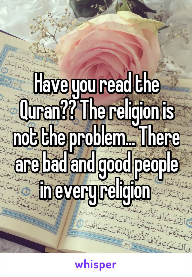 Have you read the Quran?? The religion is not the problem... There are bad and good people in every religion 