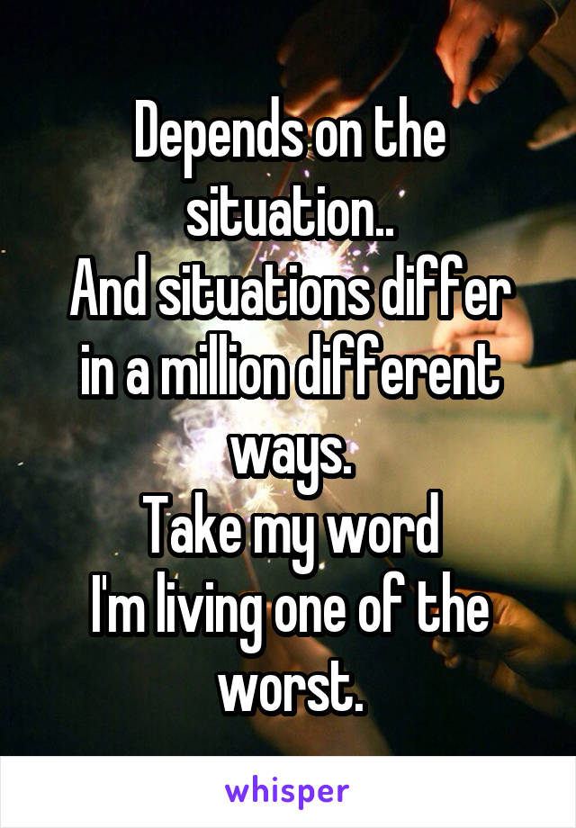 Depends on the situation..
And situations differ in a million different ways.
Take my word
I'm living one of the worst.