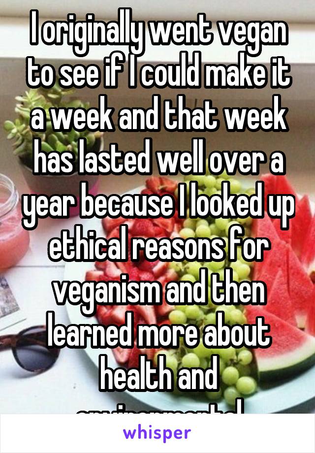 I originally went vegan to see if I could make it a week and that week has lasted well over a year because I looked up ethical reasons for veganism and then learned more about health and environmental