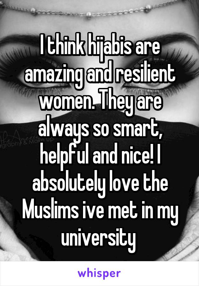 I think hijabis are amazing and resilient women. They are always so smart, helpful and nice! I absolutely love the Muslims ive met in my university 