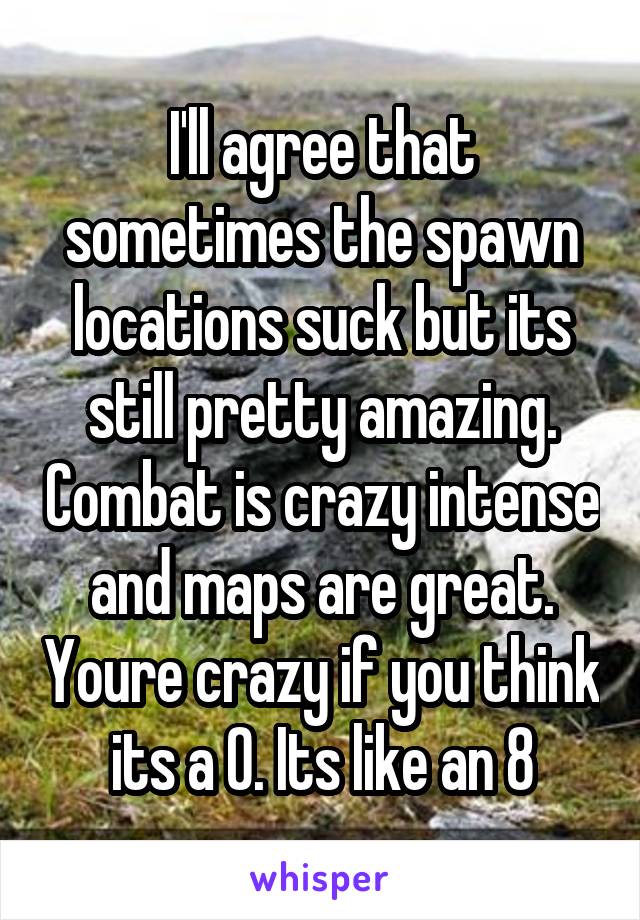 I'll agree that sometimes the spawn locations suck but its still pretty amazing. Combat is crazy intense and maps are great. Youre crazy if you think its a 0. Its like an 8