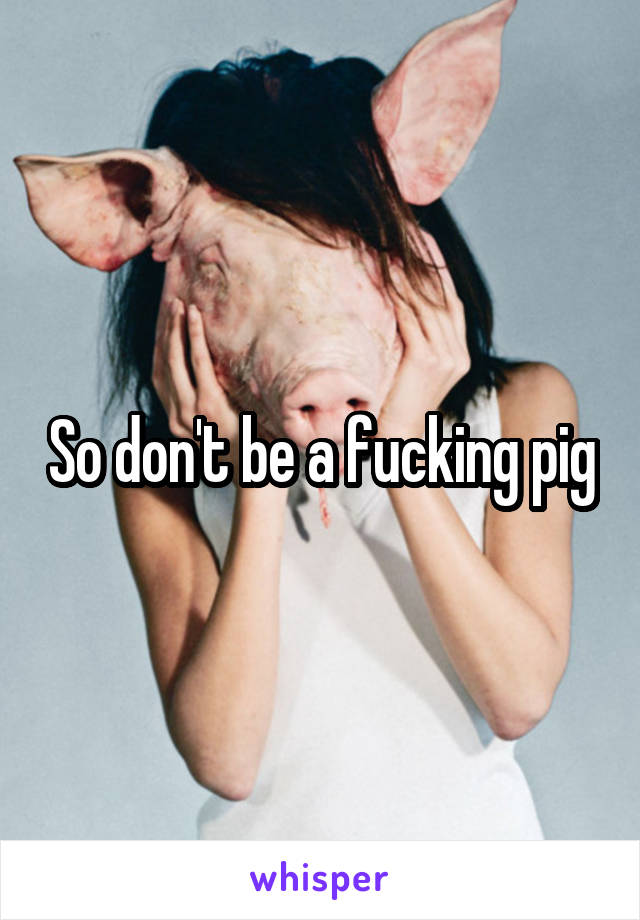 So don't be a fucking pig