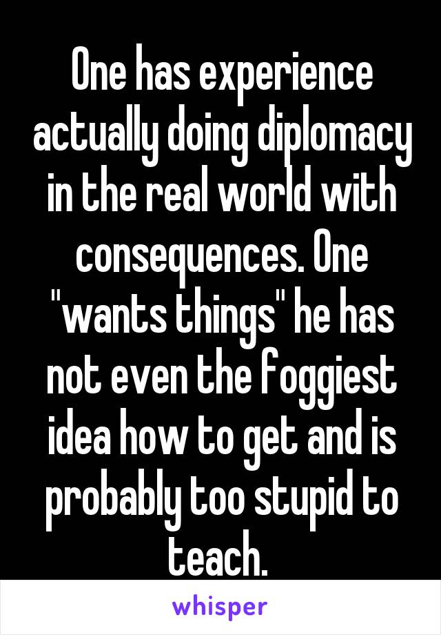 One has experience actually doing diplomacy in the real world with consequences. One "wants things" he has not even the foggiest idea how to get and is probably too stupid to teach. 